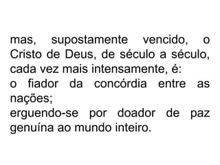 mas, supostamente vencido, o 
Cristo de Deus, de século a século, 
cada vez mais intensamente, é: 
o fiador da concórdia entre as 
nações; 
erguendo-se por doador de paz 
genuína ao mundo inteiro. 
 