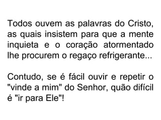 Todos ouvem as palavras do Cristo, 
as quais insistem para que a mente 
inquieta e o coração atormentado 
lhe procurem o regaço refrigerante... 
Contudo, se é fácil ouvir e repetir o 
"vinde a mim" do Senhor, quão difícil 
é "ir para Ele"! 
 
