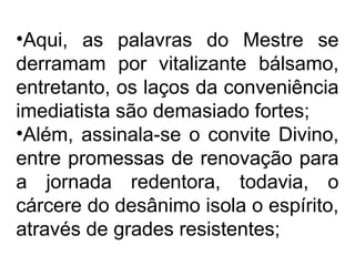 •Aqui, as palavras do Mestre se 
derramam por vitalizante bálsamo, 
entretanto, os laços da conveniência 
imediatista são demasiado fortes; 
•Além, assinala-se o convite Divino, 
entre promessas de renovação para 
a jornada redentora, todavia, o 
cárcere do desânimo isola o espírito, 
através de grades resistentes; 
 