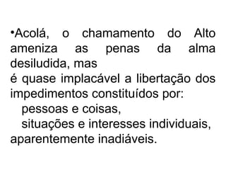 •Acolá, o chamamento do Alto 
ameniza as penas da alma 
desiludida, mas 
é quase implacável a libertação dos 
impedimentos constituídos por: 
pessoas e coisas, 
situações e interesses individuais, 
aparentemente inadiáveis. 
 
