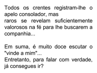 Todos os crentes registram-lhe o 
apelo consolador, mas 
raros se revelam suficientemente 
valorosos na fé para lhe buscarem a 
companhia... 
Em suma, é muito doce escutar o 
"vinde a mim"... 
Entretanto, para falar com verdade, 
já consegues ir? 
 