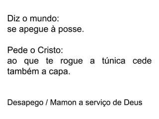 Diz o mundo: 
se apegue à posse. 
Pede o Cristo: 
ao que te rogue a túnica cede 
também a capa. 
Desapego / Mamon a serviço de Deus 
 