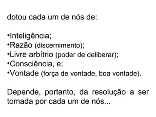 dotou cada um de nós de: 
•Inteligência; 
•Razão (discernimento); 
•Livre arbítrio (poder de deliberar); 
•Consciência, e; 
•Vontade (força de vontade, boa vontade). 
Depende, portanto, da resolução a ser 
tomada por cada um de nós... 
 
