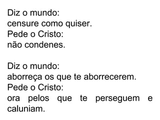 Diz o mundo: 
censure como quiser. 
Pede o Cristo: 
não condenes. 
Diz o mundo: 
aborreça os que te aborrecerem. 
Pede o Cristo: 
ora pelos que te perseguem e 
caluniam. 
 