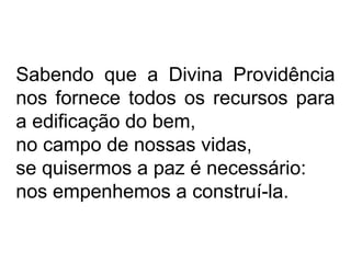 Sabendo que a Divina Providência 
nos fornece todos os recursos para 
a edificação do bem, 
no campo de nossas vidas, 
se quisermos a paz é necessário: 
nos empenhemos a construí-la. 
 