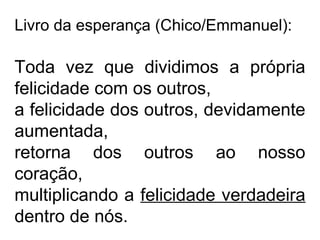 Livro da esperança (Chico/Emmanuel): 
Toda vez que dividimos a própria 
felicidade com os outros, 
a felicidade dos outros, devidamente 
aumentada, 
retorna dos outros ao nosso 
coração, 
multiplicando a felicidade verdadeira 
dentro de nós. 
 
