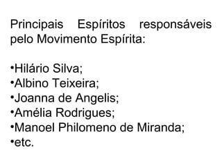 Principais Espíritos responsáveis 
pelo Movimento Espírita: 
•Hilário Silva; 
•Albino Teixeira; 
•Joanna de Angelis; 
•Amélia Rodrigues; 
•Manoel Philomeno de Miranda; 
•etc. 
 