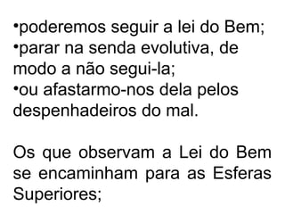 •poderemos seguir a lei do Bem;
•parar na senda evolutiva, de
modo a não segui-la;
•ou afastarmo-nos dela pelos
despenhadeiros do mal.
Os que observam a Lei do Bem
se encaminham para as Esferas
Superiores;
 
