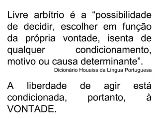 Livre arbítrio é a “possibilidade
de decidir, escolher em função
da própria vontade, isenta de
qualquer condicionamento,
motivo ou causa determinante”.
Dicionário Houaiss da Língua Portuguesa
A liberdade de agir está
condicionada, portanto, à
VONTADE.
 