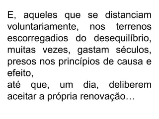 E, aqueles que se distanciam
voluntariamente, nos terrenos
escorregadios do desequilíbrio,
muitas vezes, gastam séculos,
presos nos princípios de causa e
efeito,
até que, um dia, deliberem
aceitar a própria renovação…
 