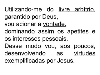 Utilizando-me do livre arbítrio,
garantido por Deus,
vou acionar a vontade,
dominando assim os apetites e
os interesses pessoais.
Desse modo vou, aos poucos,
desenvolvendo as virtudes
exemplificadas por Jesus.
 