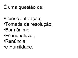 É uma questão de:
•Conscientização;
•Tomada de resolução;
•Bom ânimo;
•Fé inabalável;
•Renúncia;
•e Humildade.
 