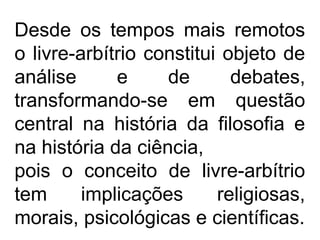 Desde os tempos mais remotos
o livre-arbítrio constitui objeto de
análise e de debates,
transformando-se em questão
central na história da filosofia e
na história da ciência,
pois o conceito de livre-arbítrio
tem implicações religiosas,
morais, psicológicas e científicas.
 
