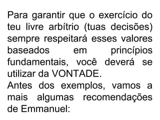 Para garantir que o exercício do
teu livre arbítrio (tuas decisões)
sempre respeitará esses valores
baseados em princípios
fundamentais, você deverá se
utilizar da VONTADE.
Antes dos exemplos, vamos a
mais algumas recomendações
de Emmanuel:
 