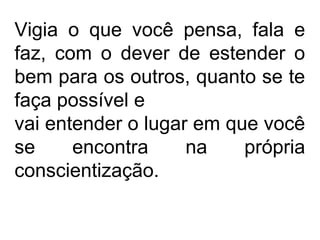 Vigia o que você pensa, fala e
faz, com o dever de estender o
bem para os outros, quanto se te
faça possível e
vai entender o lugar em que você
se encontra na própria
conscientização.
 