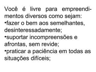 Você é livre para empreendi-
mentos diversos como sejam:
•fazer o bem aos semelhantes,
desinteressadamente;
•suportar incompreensões e
afrontas, sem revide;
•praticar a paciência em todas as
situações difíceis;
 