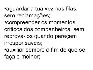 •aguardar a tua vez nas filas,
sem reclamações;
•compreender os momentos
críticos dos companheiros, sem
reprová-los quando pareçam
irresponsáveis;
•auxiliar sempre a fim de que se
faça o melhor;
 