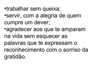 •trabalhar sem queixa;
•servir, com a alegria de quem
cumpre um dever;
•agradecer aos que te amparam
na vida sem esquecer as
palavras que te expressam o
reconhecimento com o sorriso da
gratidão.
 