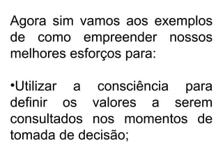 Agora sim vamos aos exemplos
de como empreender nossos
melhores esforços para:
•Utilizar a consciência para
definir os valores a serem
consultados nos momentos de
tomada de decisão;
 