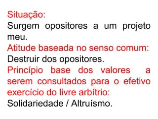 Situação:
Surgem opositores a um projeto
meu.
Atitude baseada no senso comum:
Destruir dos opositores.
Princípio base dos valores a
serem consultados para o efetivo
exercício do livre arbítrio:
Solidariedade / Altruísmo.
 
