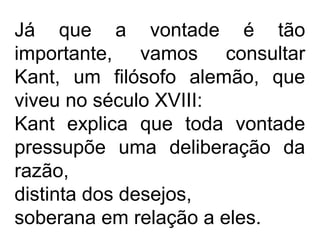 Já que a vontade é tão
importante, vamos consultar
Kant, um filósofo alemão, que
viveu no século XVIII:
Kant explica que toda vontade
pressupõe uma deliberação da
razão,
distinta dos desejos,
soberana em relação a eles.
 