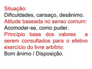 Situação:
Dificuldades, cansaço, desânimo.
Atitude baseada no senso comum:
Acomodar-se, como puder.
Princípio base dos valores a
serem consultados para o efetivo
exercício do livre arbítrio:
Bom ânimo / Disposição.
 