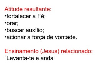 Atitude resultante:
•fortalecer a Fé;
•orar;
•buscar auxílio;
•acionar a força de vontade.
Ensinamento (Jesus) relacionado:
“Levanta-te e anda”
 