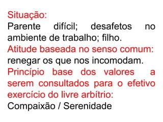 Situação:
Parente difícil; desafetos no
ambiente de trabalho; filho.
Atitude baseada no senso comum:
renegar os que nos incomodam.
Princípio base dos valores a
serem consultados para o efetivo
exercício do livre arbítrio:
Compaixão / Serenidade
 