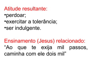 Atitude resultante:
•perdoar;
•exercitar a tolerância;
•ser indulgente.
Ensinamento (Jesus) relacionado:
“Ao que te exija mil passos,
caminha com ele dois mil”
 