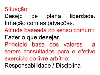 Situação:
Desejo de plena liberdade.
Irritação com as privações.
Atitude baseada no senso comum:
Fazer o que desejar.
Princípio base dos valores a
serem consultados para o efetivo
exercício do livre arbítrio:
Responsabilidade / Disciplina
 