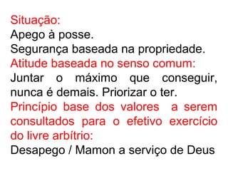 Situação:
Apego à posse.
Segurança baseada na propriedade.
Atitude baseada no senso comum:
Juntar o máximo que conseguir,
nunca é demais. Priorizar o ter.
Princípio base dos valores a serem
consultados para o efetivo exercício
do livre arbítrio:
Desapego / Mamon a serviço de Deus
 