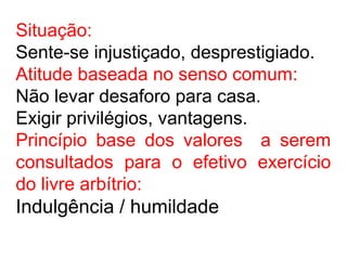 Situação:
Sente-se injustiçado, desprestigiado.
Atitude baseada no senso comum:
Não levar desaforo para casa.
Exigir privilégios, vantagens.
Princípio base dos valores a serem
consultados para o efetivo exercício
do livre arbítrio:
Indulgência / humildade
 