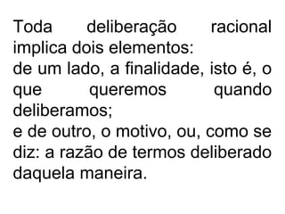 Toda deliberação racional
implica dois elementos:
de um lado, a finalidade, isto é, o
que queremos quando
deliberamos;
e de outro, o motivo, ou, como se
diz: a razão de termos deliberado
daquela maneira.
 