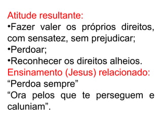 Atitude resultante:
•Fazer valer os próprios direitos,
com sensatez, sem prejudicar;
•Perdoar;
•Reconhecer os direitos alheios.
Ensinamento (Jesus) relacionado:
“Perdoa sempre”
“Ora pelos que te perseguem e
caluniam”.
 