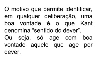 O motivo que permite identificar,
em qualquer deliberação, uma
boa vontade é o que Kant
denomina “sentido do dever”.
Ou seja, só age com boa
vontade aquele que age por
dever.
 