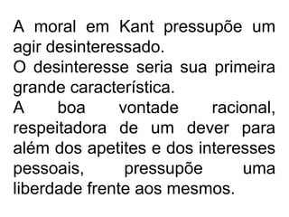 A moral em Kant pressupõe um
agir desinteressado.
O desinteresse seria sua primeira
grande característica.
A boa vontade racional,
respeitadora de um dever para
além dos apetites e dos interesses
pessoais, pressupõe uma
liberdade frente aos mesmos.
 
