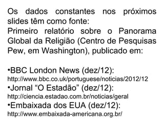 Os dados constantes nos próximos
slides têm como fonte:
Primeiro relatório sobre o Panorama
Global da Religião (Centro de Pesquisas
Pew, em Washington), publicado em:
•BBC London News (dez/12):
http://www.bbc.co.uk/portuguese/noticias/2012/12
•Jornal “O Estadão” (dez/12):
http://ciencia.estadao.com.br/noticias/geral
•Embaixada dos EUA (dez/12):
http://www.embaixada-americana.org.br/
 