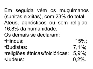 Em seguida vêm os muçulmanos
(sunitas e xiitas), com 23% do total.
Ateus, agnósticos ou sem religião:
16,8% da humanidade.
Os demais se declaram:
•Hindus: 15%;
•Budistas: 7,1%;
•religiões étnicas/folclóricas: 5,9%;
•Judeus: 0,2%.
 