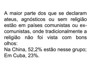 A maior parte dos que se declaram
ateus, agnósticos ou sem religião
estão em países comunistas ou ex-
comunistas, onde tradicionalmente a
religião não foi vista com bons
olhos:
Na China, 52,2% estão nesse grupo;
Em Cuba, 23%.
 