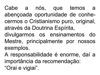 Cabe a nós, que temos a
abençoada oportunidade de conhe-
cermos o Cristianismo puro, original,
através da Doutrina Espírita,
divulgarmos os ensinamentos do
Mestre, principalmente por nossos
exemplos.
A responsabilidade é enorme, daí a
importância da recomendação:
“Orai e vigiai”.
 