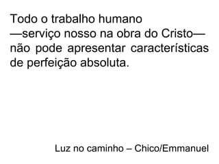Todo o trabalho humano
—serviço nosso na obra do Cristo—
não pode apresentar características
de perfeição absoluta.
Luz no caminho – Chico/Emmanuel
 