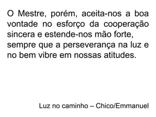 O Mestre, porém, aceita-nos a boa
vontade no esforço da cooperação
sincera e estende-nos mão forte,
sempre que a perseverança na luz e
no bem vibre em nossas atitudes.
Luz no caminho – Chico/Emmanuel
 