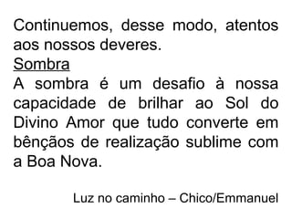 Continuemos, desse modo, atentos
aos nossos deveres.
Sombra
A sombra é um desafio à nossa
capacidade de brilhar ao Sol do
Divino Amor que tudo converte em
bênçãos de realização sublime com
a Boa Nova.
Luz no caminho – Chico/Emmanuel
 