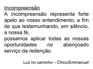 Incompreensão
A incompreensão representa forte
apelo ao nosso entendimento, a fim
de que testemunhando, em silêncio,
a nossa fé,
possamos aplicar todas as nossas
oportunidades no abençoado
serviço da redenção.
Luz no caminho – Chico/Emmanuel
 
