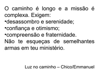 O caminho é longo e a missão é
complexa. Exigem:
•desassombro e serenidade;
•confiança e otimismo;
•compreensão e fraternidade.
Não te esqueças de semelhantes
armas em teu ministério.
Luz no caminho – Chico/Emmanuel
 