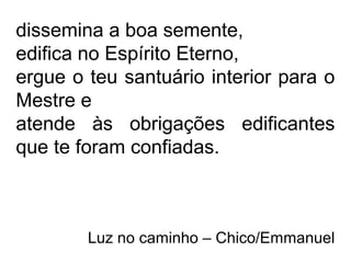 dissemina a boa semente,
edifica no Espírito Eterno,
ergue o teu santuário interior para o
Mestre e
atende às obrigações edificantes
que te foram confiadas.
Luz no caminho – Chico/Emmanuel
 