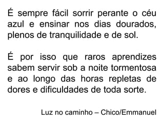 É sempre fácil sorrir perante o céu
azul e ensinar nos dias dourados,
plenos de tranquilidade e de sol.
É por isso que raros aprendizes
sabem servir sob a noite tormentosa
e ao longo das horas repletas de
dores e dificuldades de toda sorte.
Luz no caminho – Chico/Emmanuel
 