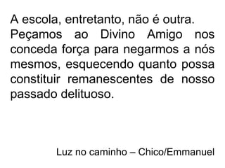 A escola, entretanto, não é outra.
Peçamos ao Divino Amigo nos
conceda força para negarmos a nós
mesmos, esquecendo quanto possa
constituir remanescentes de nosso
passado delituoso.
Luz no caminho – Chico/Emmanuel
 