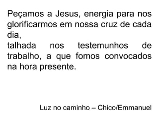 Peçamos a Jesus, energia para nos
glorificarmos em nossa cruz de cada
dia,
talhada nos testemunhos de
trabalho, a que fomos convocados
na hora presente.
Luz no caminho – Chico/Emmanuel
 