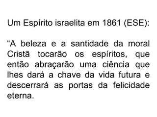 Um Espírito israelita em 1861 (ESE):
“A beleza e a santidade da moral
Cristã tocarão os espíritos, que
então abraçarão uma ciência que
lhes dará a chave da vida futura e
descerrará as portas da felicidade
eterna.
 